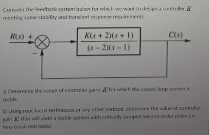 Consider the feedback system below for which we want to design a controller K
meeting some stability and transient response requirements.
R(s) +
K(s +2)(s+ 1)
C(s)
(s-2)(s-1)
a) Determine the range of controller gains K for which the closed-loop system is
stable.
b) Using root-locus techniques or any other method, determine the value of controller
gain K that will yield a stable system with critically damped second-order poles (ie.
two-equal real roots)
