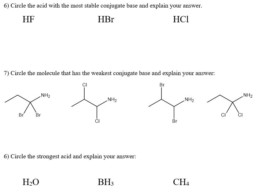 6) Circle the acid with the most stable conjugate base and explain your answer.
HF
HBr
HC1
7) Circle the molecule that has the weakest conjugate base and explain your answer:
CI
Br
NH₂
NH₂
fa fa
Br
NH₂
Br Br
6) Circle the strongest acid and explain your answer:
H₂O
BH3
CH4
CI
Ω
CI
NH₂