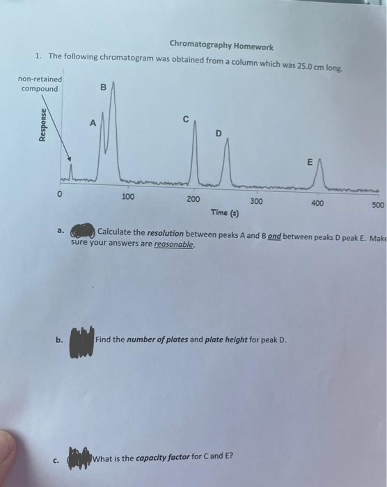 Chromatography Homework
1. The following chromatogram was obtained from a column which was 25.0 cm long.
non-retained
compound
Response
0
a.
b.
J
B
100
200
300
Time (3)
Calculate the resolution between peaks A and B and between peaks D peak E. Make
sure your answers are reasonable.
Find the number of plates and plate height for peak D.
What is the capacity factor for C and E?
E
400
500