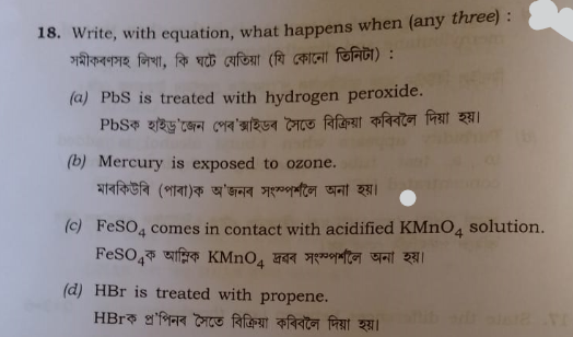 18. Write, with equation, what happens when (any three) :
সমীকৰণসহ লিখা, কি ঘটে যেতিয়া (যি কোনো তিনিটা) :
(a) PbS is treated with hydrogen peroxide.
PbSক হাইড্ৰ'জেন পেৰ'ক্সাইডৰ সৈতে বিক্ৰিয়া কৰিবলৈ দিয়া হয়।
(b) Mercury is exposed to ozone.
মাৰকিউৰি (পাৰা)ক অ'জনৰ সংস্পৰ্শলৈ অনা হয়।
(c) FeSO4 comes in contact with acidified KMnO4 solution.
FeSO4ক আম্লিক KMnO4 দ্ৰৱৰ সংস্পৰ্শলৈ অনা হয়।
(d) HBr is treated with propene.
HBrক প্ৰ'পিনৰ সৈতে বিক্ৰিয়া কৰিবলৈ দিয়া হয়।