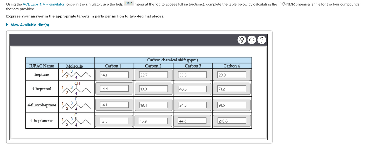 Using the ACDLabs NMR simulator (once in the simulator, use the help Help menu at the top to access full instructions), complete the table below by calculating the ¹3 C-NMR chemical shifts for the four compounds
that are provided.
Express your answer in the appropriate targets in parts per million to two decimal places.
► View Available Hint(s)
IUPAC Name
heptane
4-heptanol
4-fluoroheptane
4-heptanone
1
1
1
Molecule
3
2
3
3
OH
F
3
wi
Carbon 1
14.1
14.4
14.1
13.6
Carbon chemical shift (ppm)
Carbon 2
Carbon 3
22.7
18.8
18.4
16.9
33.8
40.0
34.6
44.8
Carbon 4
29.0
71.2
91.5
210.8
C
?