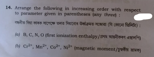14. Arrange the following in increasing order with respect
to parameter given in parentheses (any three) :
বন্ধনীত দিয়া কাৰক সাপেক্ষে তলত দিয়াবোৰ ঊর্ধ্বক্ৰমত সজোৱা (যি কোনো তিনিটা) :
(a) B, C, N, O (first ionization enthalpy/প্রথম আয়নীকৰণ এস্থালপি)
(b) Cr2+, Mn2+, Co2+, Ni 2 + (magnetic moment/চুম্বকীয় ভ্রামক)