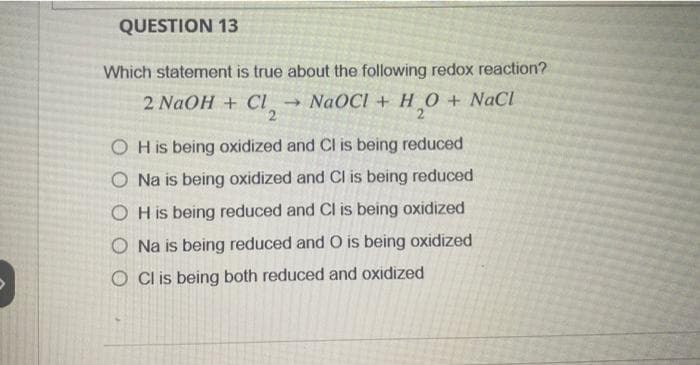 QUESTION 13
Which statement is true about the following redox reaction?
2 NaOH + Cl₂ → NaOCI + H₂O + NaCl
2
OH is being oxidized and Cl is being reduced
O Na is being oxidized and Cl is being reduced
OH is being reduced and Cl is being oxidized
Na is being reduced and O is being oxidized
O Cl is being both reduced and oxidized
