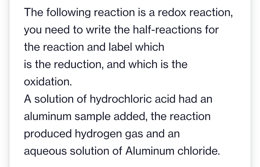 The following reaction is a redox reaction,
you need to write the half-reactions for
the reaction and label which
is the reduction, and which is the
oxidation.
A solution of hydrochloric acid had an
aluminum sample added, the reaction
produced hydrogen gas and an
aqueous solution of Aluminum chloride.