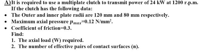 A)It is required to use a multiplate clutch to transmit power of 24 kW at 1200 r.p.m.
If the clutch has the following data:
• The Outer and inner plate radii are 120 mm and 80 mm respectively.
• Maximum axial pressure pmax=0.12 N/mm?.
• Coefficient of friction=0.3.
Find:
1. The axial load (W) required.
2. The number of effective pairs of contact surfaces (n).
