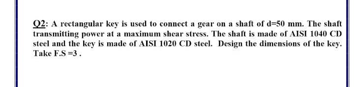 Q2: A rectangular key is used to connect a gear on a shaft of d=50 mm. The shaft
transmitting power at a maximum shear stress. The shaft is made of AISI 1040 CD
steel and the key is made of AISI 1020 CD steel. Design the dimensions of the key.
Take F.S =3.
