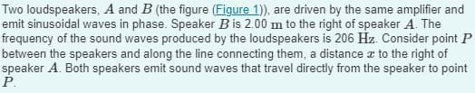 Two loudspeakers, A and B (the figure (Figure 1)), are driven by the same amplifier and
emit sinusoidal waves in phase. Speaker B is 2.00 m to the right of speaker A. The
frequency of the sound waves produced by the loudspeakers is 206 Hz. Consider point P
between the speakers and along the line connecting them, a distance to the right of
speaker A. Both speakers emit sound waves that travel directly from the speaker to point
P.