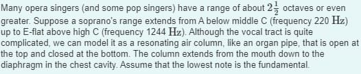 Many opera singers (and some pop singers) have a range of about 2 octaves or even
greater. Suppose a soprano's range extends from A below middle C (frequency 220 Hz)
up to E-flat above high C (frequency 1244 Hz). Although the vocal tract is quite
complicated, we can model it as a resonating air column, like an organ pipe, that is open at
the top and closed at the bottom. The column extends from the mouth down to the
diaphragm in the chest cavity. Assume that the lowest note is the fundamental.