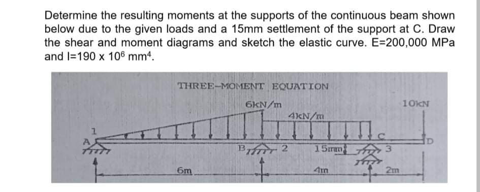 Determine the resulting moments at the supports of the continuous beam shown
below due to the given loads and a 15mm settlement of the support at C. Draw
the shear and moment diagrams and sketch the elastic curve. E=200,000 MPa
and l=190 x 106 mm4.
THREE-MOMENT EQUATION
6KN/m
10KN
4KN/m
Birr 2
15mm 3
6m
4m
2m
