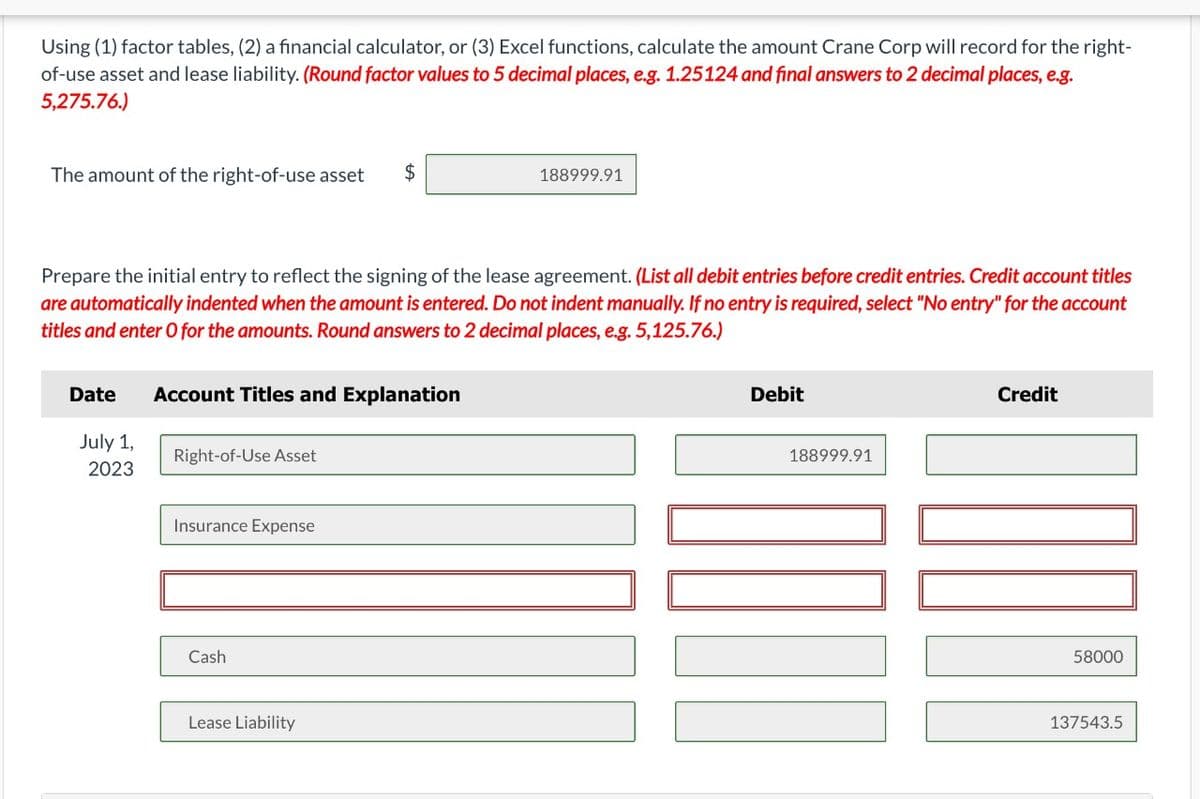 Using (1) factor tables, (2) a financial calculator, or (3) Excel functions, calculate the amount Crane Corp will record for the right-
of-use asset and lease liability. (Round factor values to 5 decimal places, e.g. 1.25124 and final answers to 2 decimal places, e.g.
5,275.76.)
The amount of the right-of-use asset
$
188999.91
Prepare the initial entry to reflect the signing of the lease agreement. (List all debit entries before credit entries. Credit account titles
are automatically indented when the amount is entered. Do not indent manually. If no entry is required, select "No entry" for the account
titles and enter O for the amounts. Round answers to 2 decimal places, e.g. 5,125.76.)
Date
Account Titles and Explanation
July 1,
Right-of-Use Asset
2023
Insurance Expense
Cash
Lease Liability
Debit
188999.91
Credit
58000
137543.5