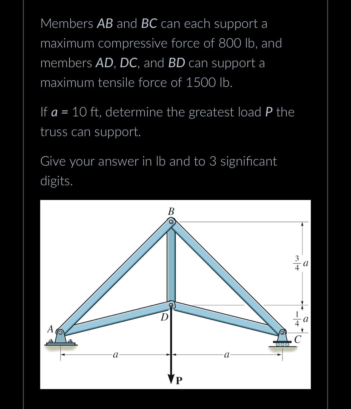Members AB and BC can each support a
maximum compressive force of 800 lb, and
members AD, DC, and BD can support a
maximum tensile force of 1500 lb.
If a = 10 ft, determine the greatest load P the
truss can support.
Give your answer in lb and to 3 significant
digits.
-a-
B
D
VP