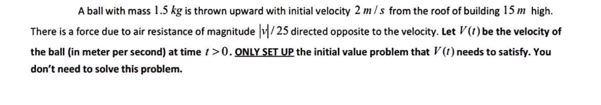 A ball with mass 1.5 kg is thrown upward with initial velocity 2 m/s from the roof of building 15 m high.
There is a force due to air resistance of magnitude |v/25 directed opposite to the velocity. Let V (1) be the velocity of
the ball (in meter per second) at time t > 0. ONLY SET UP the initial value problem that V (1) needs to satisfy. You
don't need to solve this problem.