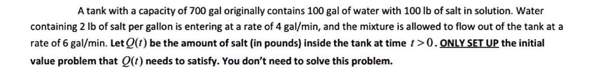 A tank with a capacity of 700 gal originally contains 100 gal of water with 100 lb of salt in solution. Water
containing 2 lb of salt per gallon is entering at a rate of 4 gal/min, and the mixture is allowed to flow out of the tank at a
rate of 6 gal/min. Let Q(t) be the amount of salt (in pounds) inside the tank at time t>0. ONLY SET UP the initial
value problem that Q(t) needs to satisfy. You don't need to solve this problem.