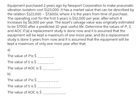 Equipment purchased 2 years ago by Newport Corporation to make pneumatic
vibration isolators cost $123,000. It has a market value that can be described by
the relation $123,000 - $7,600k, where k is the years from time of purchase.
The operating cost for the first 5 years is $52,000 per year, after which it
increases by Š6,000 per year. The asset's salvage value was originally estimated
to be $7000 after a predicted 10-year useful life. Determine the values of P, S,
and AOC if (a) a replacement study is done now and it is assumed that the
equipment will be kept a maximum of one more year, and (b) a replacement
study is done 5 years from now and it is assumed that the equipment will be
kept a maximum of only one more year after that.
a)
The value of Pis $
The value of S is $
The value of AOC is $
b)
The value of Pis $
The value of S is $
The value of AOC is $
