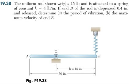 19.38 The uniform rod shown weighs 15 lb and is attached to a spring
of constant k = 4 lb/in. If end B of the rod is depressed 0.4 in.
and released, determine (a) the period of vibration, (b) the maxi-
mum velocity of end B.
A
Fig. P19.38
-b=18 in.
30 in.-
www.s
B