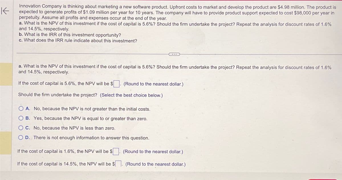 K
Innovation Company is thinking about marketing a new software product. Upfront costs to market and develop the product are $4.98 million. The product is
expected to generate profits of $1.09 million per year for 10 years. The company will have to provide product support expected to cost $98,000 per year in
perpetuity. Assume all profits and expenses occur at the end of the year.
a. What is the NPV of this investment if the cost of capital is 5.6%? Should the firm undertake the project? Repeat the analysis for discount rates of 1.6%
and 14.5%, respectively.
b. What is the IRR of this investment opportunity?
c. What does the IRR rule indicate about this investment?
a. What is the NPV of this investment if the cost of capital is 5.6%? Should the firm undertake the project? Repeat the analysis for discount rates of 1.6%
and 14.5%, respectively.
If the cost of capital is 5.6%, the NPV will be $
(Round to the nearest dollar.)
Should the firm undertake the project? (Select the best choice below.)
A. No, because the NPV is not greater than the initial costs.
OB. Yes, because the NPV is equal to or greater than zero.
O C. No, because the NPV is less than zero.
OD. There is not enough information to answer this question.
If the cost of capital is 1.6%, the NPV will be $
If the cost of capital is 14.5%, the NPV will be $
(Round to the nearest dollar.)
(Round to the nearest dollar.)