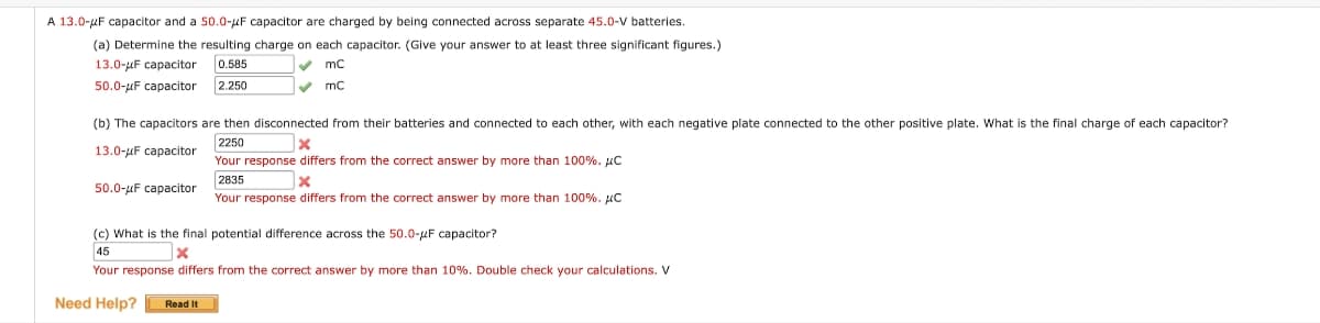 A 13.0-μF capacitor and a 50.0-μF capacitor are charged by being connected across separate 45.0-V batteries.
(a) Determine the resulting charge on each capacitor. (Give your answer to at least three significant figures.)
0.585
✓ mc
2.250
✓
mC
13.0-μF capacitor
50.0-μF capacitor
(b) The capacitors are then disconnected from their batteries and connected to each other, with each negative plate connected to the other positive plate. What is the final charge of each capacitor?
X
2250
13.0-uF capacitor
Your response differs from the correct answer by more than 100%. μC
50.0-μF capacitor
2835
x
Your response differs from the correct answer by more than 100%. C
(c) What is the final potential difference across the 50.0-F capacitor?
45
X
Your response differs from the correct answer by more than 10%. Double check your calculations. V
Need Help? Read It