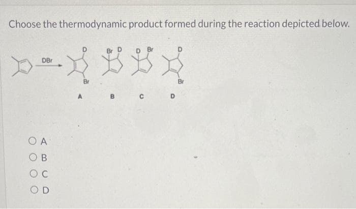 Choose the thermodynamic product formed during the reaction depicted below.
DBr
OA
B
OC
OD
Br
Br
Br
A
B C