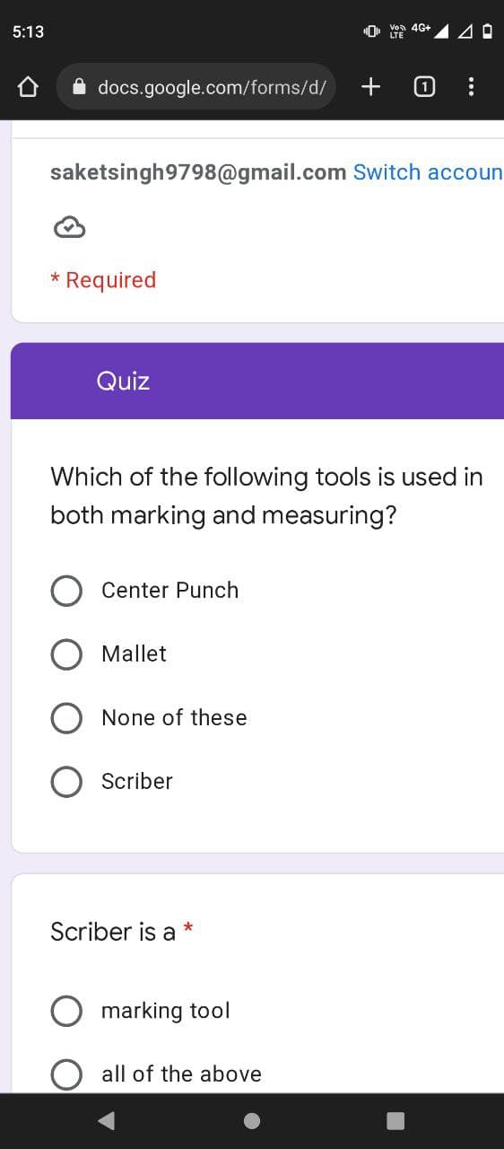 5:13
Von 4G+
LTE
40
docs.google.com/forms/d/
1
saketsingh9798@gmail.com Switch accoun
* Required
Quiz
Which of the following tools is used in
both marking and measuring?
Center Punch
Mallet
None of these
Scriber
Scriber is a
*
marking tool
all of the above