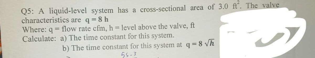 Q5: A liquid-level system has a cross-sectional area of 3.0 ft². The valve
characteristics are q = 8 h
Where: q=flow rate cfm, h = level above the valve, ft
Calculate: a) The time constant for this system.
b) The time constant for this system at q = 8√h
55-3