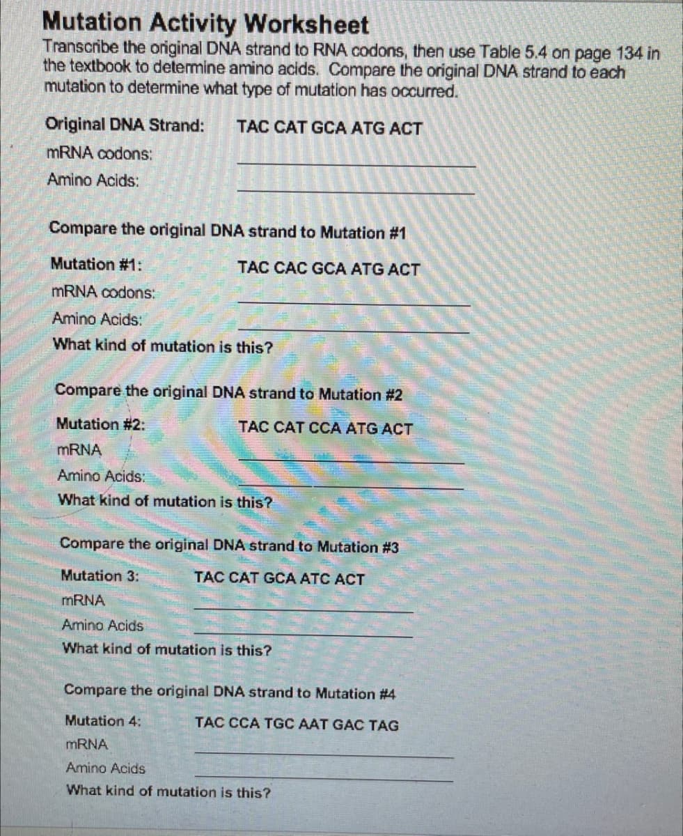 Mutation Activity Worksheet
Transcribe the original DNA strand to RNA codons, then use Table 5.4 on page 134 in
the textbook to determine amino acids. Compare the original DNA strand to each
mutation to determine what type of mutation has occurred.
Original DNA Strand: TAC CAT GCA ATG ACT
mRNA codons:
Amino Acids:
Compare the original DNA strand to Mutation #1
Mutation #1:
TAC CAC GCA ATG ACT
mRNA codons:
Amino Acids:
What kind of mutation is this?
Compare the original DNA strand to Mutation #2
Mutation #2:
TAC CAT CCA ATG ACT
mRNA
Amino Acids:
What kind of mutation is this?
Compare the original DNA strand to Mutation #3
Mutation 3:
TAC CAT GCA ATC ACT
mRNA
Amino Acids
What kind of mutation is this?
Compare the original DNA strand to Mutation #4
Mutation 4:
TAC CCA TGC AAT GAC TAG
mRNA
Amino Acids
What kind of mutation is this?