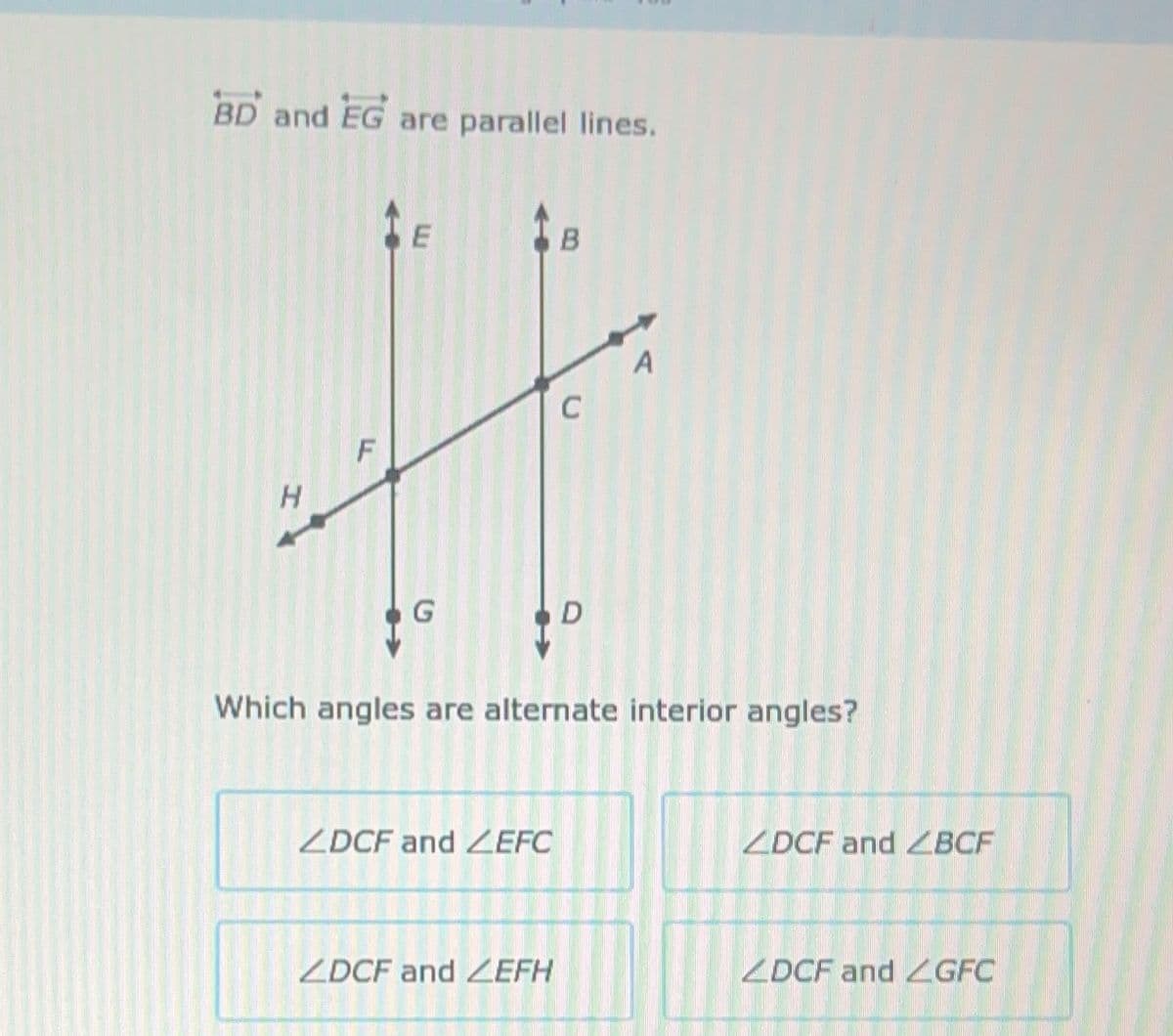 BD and EG an
H
are parallel lines.
E
G
ZDCF and ZEFC
B
ZDCF and ZEFH
C
D
Which angles are alternate interior angles?
A
ZDCF and BCF
ZDCF and GFC