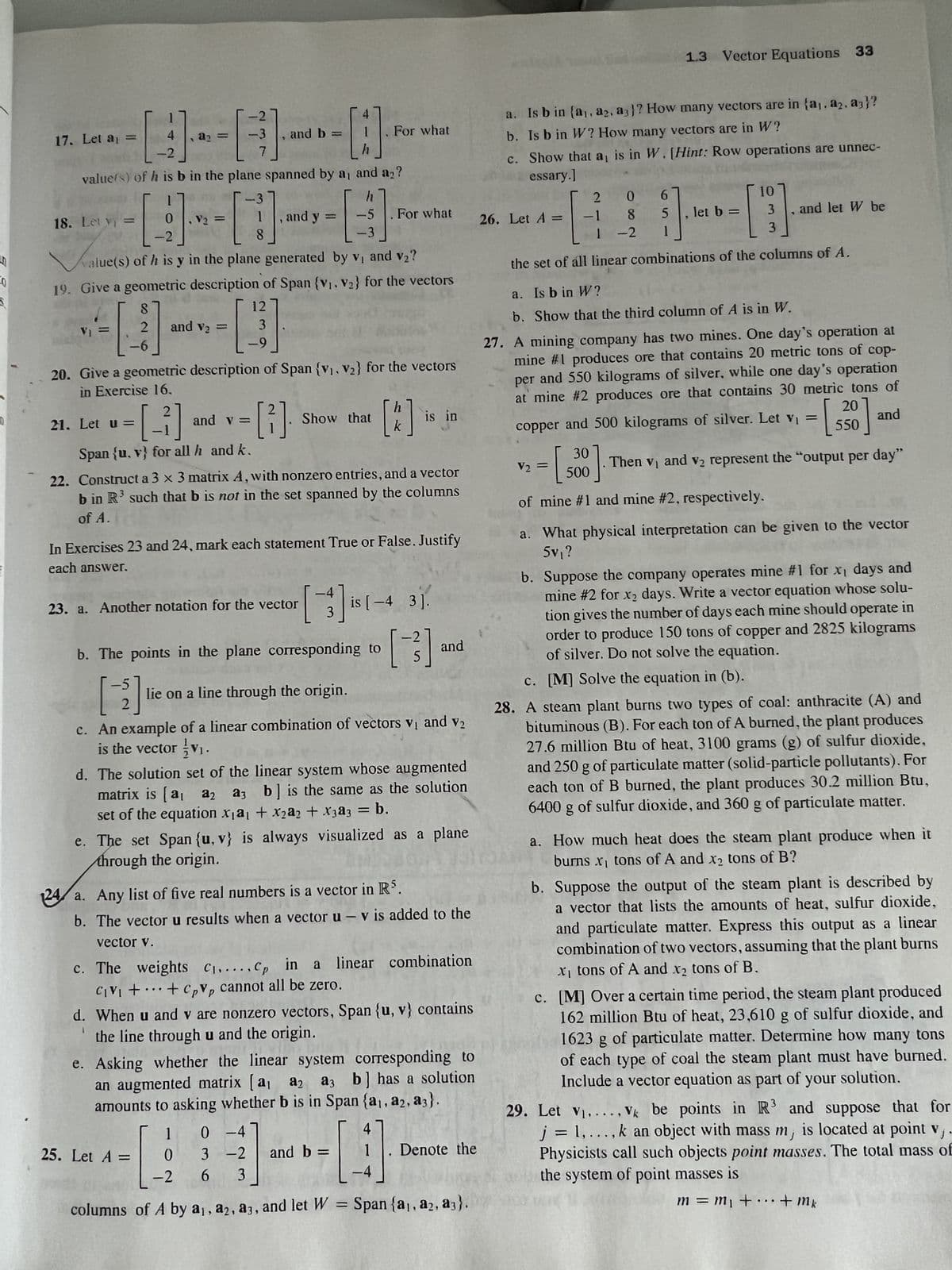 9911
----
2121₁22= [
-2
value) of h is b in the plane spanned by a, and a₂?
17. Let a =
18. Let y =
0
V₂
- [9] = []
-2
8
alue(s) of h is y in the plane generated by v₁ and v₂?
8
2 and v₂ =
-6
-[-2]
21. Let u =
7
Span (u, v) for all h and k.
, and b =
19. Give a geometric description of Span {V₁, V₂} for the vectors
12
- [3]
-9
and v=
-[:]
h
, and y
20. Give a geometric description of Span {V₁, V₂} for the vectors
in Exercise 16.
[²]
2
=
23. a. Another notation for the vector
h
-5
[3]
-3
Show that
- [3]. [*]
k
For what
22. Construct a 3 x 3 matrix A, with nonzero entries, and a vector
b in R³ such that b is not in the set spanned by the columns
of A.
25. Let A =
In Exercises 23 and 24, mark each statement True or False. Justify
each answer.
For what
[3]
b. The points in the plane corresponding to
lie on a line through the origin.
is in
is [-4 3].
[3]
c. An example of a linear combination of vectors v₁ and v₂
is the vector v₁.
and b =
and
d. The solution set of the linear system whose augmented
matrix is [a₁ a2 a3 b] is the same as the solution
set of the equation xa1 + x₂a2 + x3a3 = b.
e. The set Span (u, v) is always visualized as a plane
through the origin.
24 a. Any list of five real numbers is a vector in RS.
b. The vector u results when a vector u - v is added to the
vector V.
c. The weights C₁,.... Cp in a linear combination
CIVI + + Cpvp cannot all be zero.
d. When u and v are nonzero vectors, Span {(u, v) contains
the line through u and the origin.
1
vibn bi
e. Asking whether the linear system corresponding to
an augmented matrix [a₁ a2 a3 b] has a solution
amounts to asking whether b is in Span {a₁, a2, a3).
1 0-4
3 -2
0
-2 6 3
1
-[4
columns of A by a₁, a2, a3, and let W = Span {a₁, a2, a3).
Denote the
a. Is b in (a,, a2. a3)? How many vectors are in {a,. a2. a3}?
b. Is b in W? How many vectors are in W?
c.
Show that a, is in W. [Hint: Row operations are unnec-
essary.]
206
85
1
the set of all linear combinations of the columns of A.
26. Let A =
1.3 Vector Equations 33
-1
1
-2
V₂ =
let b =
----
10
3
3
a. Is b in W?
b. Show that the third column of A is in W.
and let W be
27.
A mining company has two mines. One day's operation at
mine #1 produces ore that contains 20 metric tons of cop-
per and 550 kilograms of silver, while one day's operation
at mine #2 produces ore that contains 30 metric tons of
20
and
copper and 500 kilograms of silver. Let v₁ =
550
Then v₁ and v₂ represent the "output per day"
30
500
of mine #1 and mine #2, respectively.
a. What physical interpretation can be given to the vector
5v₁ ?
b. Suppose the company operates mine #1 for x₁ days and
mine #2 for x₂ days. Write a vector equation whose solu-
tion gives the number of days each mine should operate in
order to produce 150 tons of copper and 2825 kilograms
of silver. Do not solve the equation.
c. [M] Solve the equation in (b).
28.
A steam plant burns two types of coal: anthracite (A) and
bituminous (B). For each ton of A burned, the plant produces
27.6 million Btu of heat, 3100 grams (g) of sulfur dioxide,
and 250 g of particulate matter (solid-particle pollutants). For
each ton of B burned, the plant produces 30.2 million Btu,
6400 g of sulfur dioxide, and 360 g of particulate matter.
a. How much heat does the steam plant produce when it
burns x₁ tons of A and x₂ tons of B?
b. Suppose the output of the steam plant is described by
a vector that lists the amounts of heat, sulfur dioxide,
and particulate matter. Express this output as a linear
combination of two vectors, assuming that the plant burns
x₁ tons of A and x₂ tons of B.
c. [M] Over a certain time period, the steam plant produced
162 million Btu of heat, 23,610 g of sulfur dioxide, and
1623 g of particulate matter. Determine how many tons
of each type of coal the steam plant must have burned.
Include a vector equation as part of your solution.
V
29. Let V₁...., Vk be points in R3 and suppose that for
j = 1,..., k an object with mass m, is located at point v, .
Physicists call such objects point masses. The total mass of
the system of point masses is
m = m₁ + ... + mk