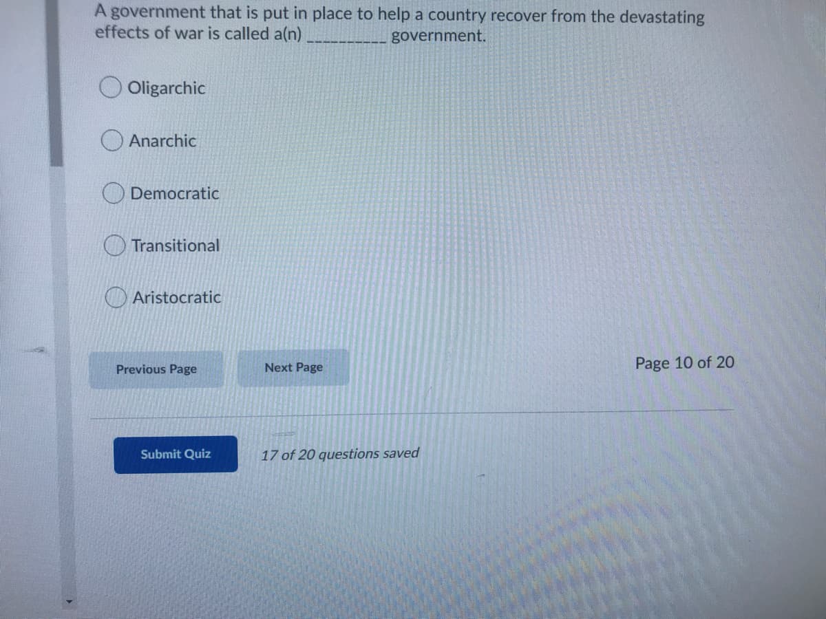 A government that is put in place to help a country recover from the devastating
effects of war is called a(n)
government.
O Oligarchic
Anarchic
Democratic
Transitional
Aristocratic
Next Page
Page 10 of 20
Previous Page
Submit Quiz
17 of 20 questions saved
