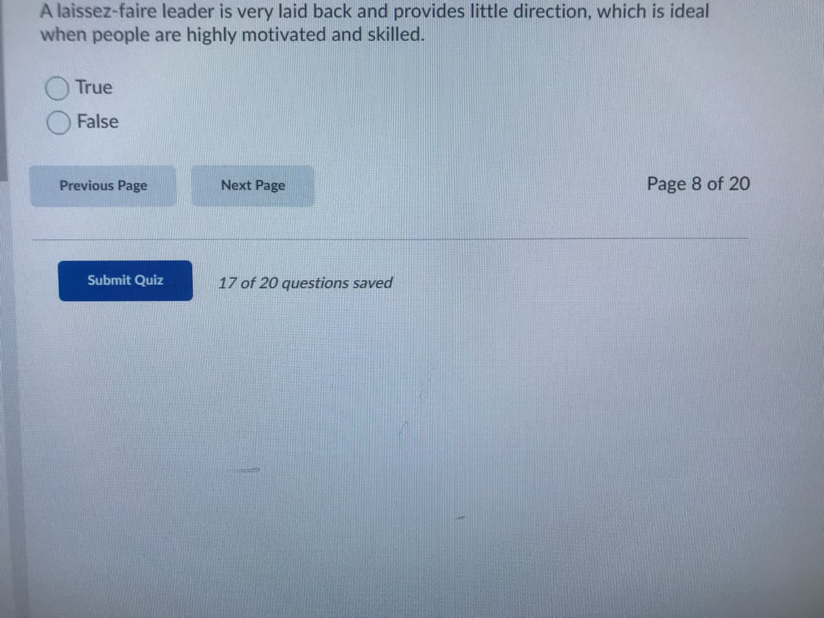 A laissez-faire leader is very laid back and provides little direction, which is ideal
when people are highly motivated and skilled.
True
False
Previous Page
Next Page
Page 8 of 20
Submit Quiz
17 of 20 questions saved
