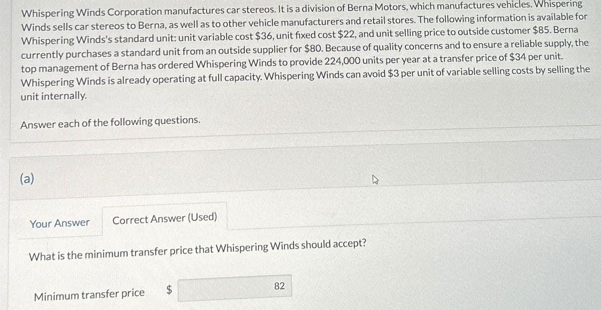 Whispering Winds Corporation manufactures car stereos. It is a division of Berna Motors, which manufactures vehicles. Whispering
Winds sells car stereos to Berna, as well as to other vehicle manufacturers and retail stores. The following information is available for
Whispering Winds's standard unit: unit variable cost $36, unit fixed cost $22, and unit selling price to outside customer $85. Berna
currently purchases a standard unit from an outside supplier for $80. Because of quality concerns and to ensure a reliable supply, the
top management of Berna has ordered Whispering Winds to provide 224,000 units per year at a transfer price of $34 per unit.
Whispering Winds is already operating at full capacity. Whispering Winds can avoid $3 per unit of variable selling costs by selling the
unit internally.
Answer each of the following questions.
(a)
Your Answer
Correct Answer (Used)
What is the minimum transfer price that Whispering Winds should accept?
Minimum transfer price
$
82