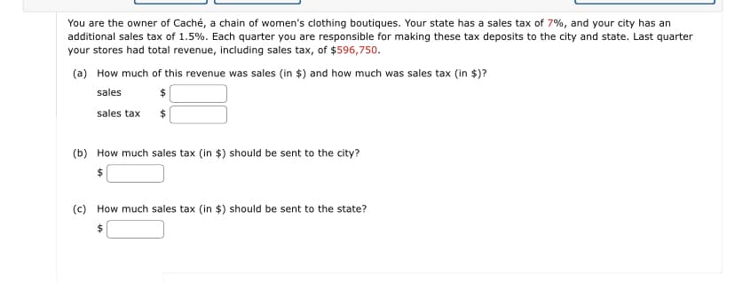 You are the owner of Caché, a chain of women's clothing boutiques. Your state has a sales tax of 7%, and your city has an
additional sales tax of 1.5%. Each quarter you are responsible for making these tax deposits to the city and state. Last quarter
your stores had total revenue, including sales tax, of $596,750.
(a) How much of this revenue was sales (in $) and how much was sales tax (in $)?
sales
sales tax
$
(b) How much sales tax (in $) should be sent to the city?
(c) How much sales tax (in $) should be sent to the state?