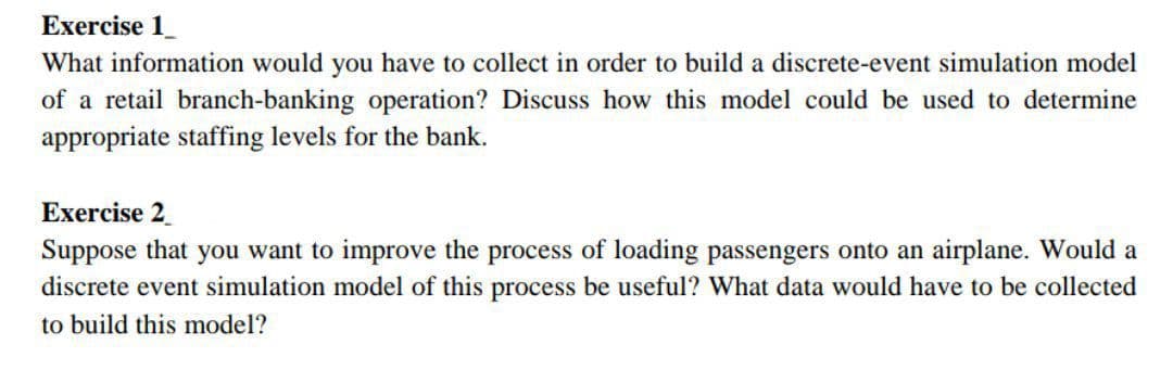 Exercise 1_
What information would you have to collect in order to build a discrete-event simulation model
of a retail branch-banking operation? Discuss how this model could be used to determine
appropriate staffing levels for the bank.
Exercise 2
Suppose that you want to improve the process of loading passengers onto an airplane. Would a
discrete event simulation model of this process be useful? What data would have to be collected
to build this model?
