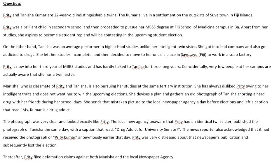 Question:
Prity and Tanisha Kumar are 22-year-old indistinguishable twins. The Kumar's live in a settlement on the outskirts of Suva town in Fiji Islands.
Prity was a brilliant child in secondary school and then proceeded to pursue her MBSS degree at Fiji School of Medicine campus in Ba. Apart from her
studies, she aspires to become a student rep and will be contesting in the upcoming student election.
On the other hand, Tanisha was an average performer in high school studies unlike her intelligent twin sister. She got into bad company and also got
addicted to drugs. She left her studies incomplete, and then decided to move to her uncle's place in Savusavu (Fiji) to work in a soap factory.
Prity is now into her third year of MBBS studies and has hardly talked to Taniha for three long years. Coincidentally, very few people at her campus are
actually aware that she has a twin sister.
Manisha, who is classmate of Prity and Tanisha, is also pursuing her studies at the same tertiary institution. She has always disliked Prity owing to her
intelligent traits and does not want her to win the upcoming elections. She devises a plan and gathers an old photograph of Tanisha snorting a hard
drug with her friends during her school days. She sends that mistaken picture to the local newspaper agency a day before elections and left a caption
that read "Ms. Kumar is a drug addict".
The photograph was very clear and looked exactly like Prity, The local new agency unaware that Prity had an identical twin sister, published the
photograph of Tanisha the same day, with a caption that read, "Drug Addict for University Senate?". The news reporter also acknowledged that it had
received the photograph of "Prity kumar" anonymously earlier that day. Prity was very distressed about that newspaper's publication and
subsequently lost the election.
Thereafter, Prity filed defamation claims against both Manisha and the local Newspaper Agency.