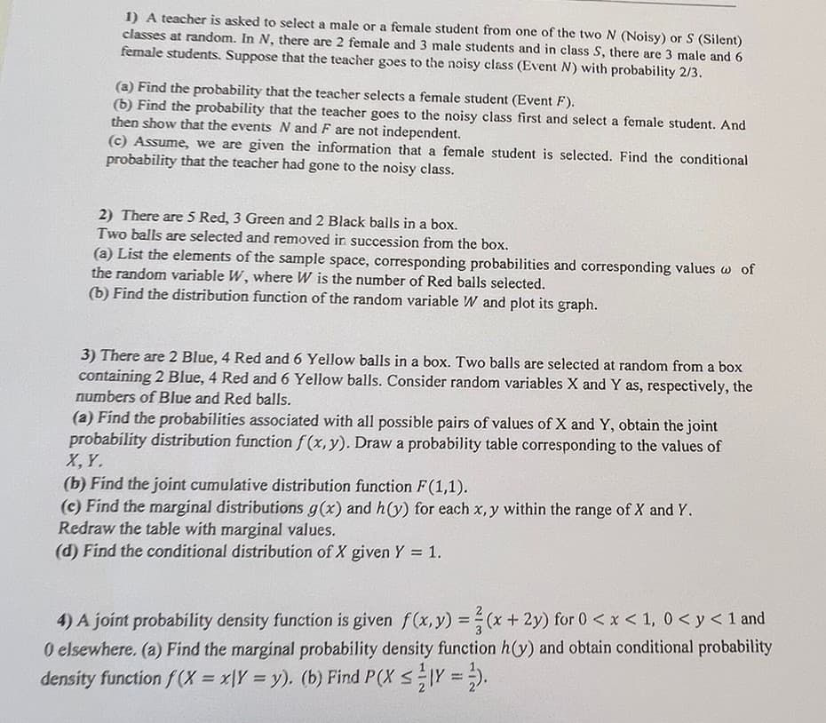 1) A teacher is asked to select a male or a female student from one of the two N (Noisy) or S (Silent)
classes at random. In N, there are 2 female and 3 male students and in class S, there are 3 male and 6
female students. Suppose that the teacher goes to the noisy class (Event N) with probability 2/3.
(a) Find the probability that the teacher selects a female student (Event F).
(b) Find the probability that the teacher goes to the noisy class first and select a female student. And
then show that the events N and F are not independent.
(c) Assume, we are given the information that a female student is selected. Find the conditional
probability that the teacher had gone to the noisy class.
2) There are 5 Red, 3 Green and 2 Black balls in a box.
Two balls are selected and removed in succession from the box.
(a) List the elements of the sample space, corresponding probabilities and corresponding values w of
the random variable W, where W is the number of Red balls selected.
(b) Find the distribution function of the random variable W and plot its graph.
3) There are 2 Blue, 4 Red and 6 Yellow balls in a box. Two balls are selected at random from a box
containing 2 Blue, 4 Red and 6 Yellow balls. Consider random variables X and Y as, respectively, the
numbers of Blue and Red balls.
(a) Find the probabilities associated with all possible pairs of values of X and Y, obtain the joint
probability distribution function f(x, y). Draw a probability table corresponding to the values of
X, Y.
(b) Find the joint cumulative distribution function F(1,1).
(c) Find the marginal distributions g(x) and h(y) for each x, y within the range of X and Y.
Redraw the table with marginal values.
(d) Find the conditional distribution of X given Y = 1.
4) A joint probability density function is given f(x, y) = (x + 2y) for 0 < x < 1, 0 < y < 1 and
0 elsewhere. (a) Find the marginal probability density function h(y) and obtain conditional probability
density function f(x = xy = y). (b) Find P(X ≤1Y=2).