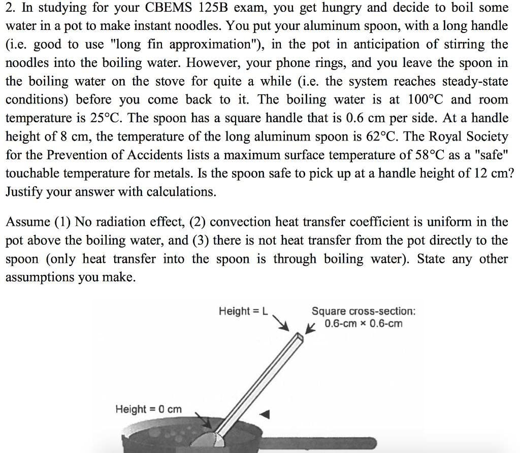 2. In studying for your CBEMS 125B exam, you get hungry and decide to boil some
water in a pot to make instant noodles. You put your aluminum spoon, with a long handle
(i.e. good to use "long fin approximation"), in the pot in anticipation of stirring the
noodles into the boiling water. However, your phone rings, and you leave the spoon in
the boiling water on the stove for quite a while (i.e. the system reaches steady-state
conditions) before you come back to it. The boiling water is at 100°C and room
temperature is 25°C. The spoon has a square handle that is 0.6 cm per side. At a handle
height of 8 cm, the temperature of the long aluminum spoon is 62°C. The Royal Society
for the Prevention of Accidents lists a maximum surface temperature of 58°C as a "safe"
touchable temperature for metals. Is the spoon safe to pick up at a handle height of 12 cm?
Justify your answer with calculations.
Assume (1) No radiation effect, (2) convection heat transfer coefficient is uniform in the
pot above the boiling water, and (3) there is not heat transfer from the pot directly to the
spoon (only heat transfer into the spoon is through boiling water). State any other
assumptions you make.
Square cross-section:
0.6-cm x 0.6-cm
Height = L
Height = 0 cm
