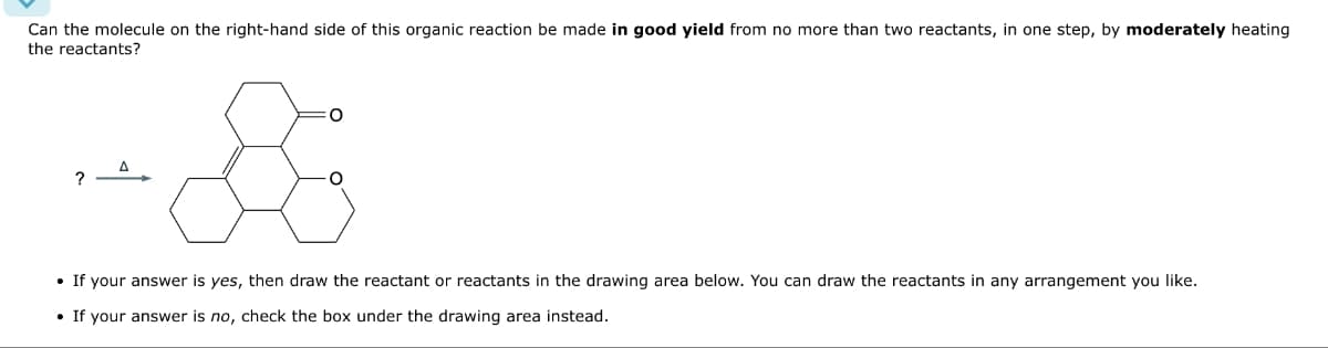 Can the molecule on the right-hand side of this organic reaction be made in good yield from no more than two reactants, in one step, by moderately heating
the reactants?
?
Δ
• If your answer is yes, then draw the reactant or reactants in the drawing area below. You can draw the reactants in any arrangement you like.
• If your answer is no, check the box under the drawing area instead.
