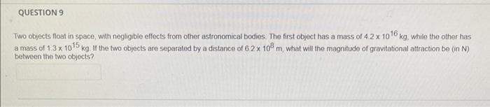 QUESTION 9
Two objects float in space, with negligible effects from other astronomical bodies. The first object has a mass of 4:2 x 1016 kg, while the other has
a mass of 1.3 x 10¹5 kg. If the two objects are separated by a distance of 6 2 x 108 m, what will the magnitude of gravitational attraction be (in N)
between the two objects?