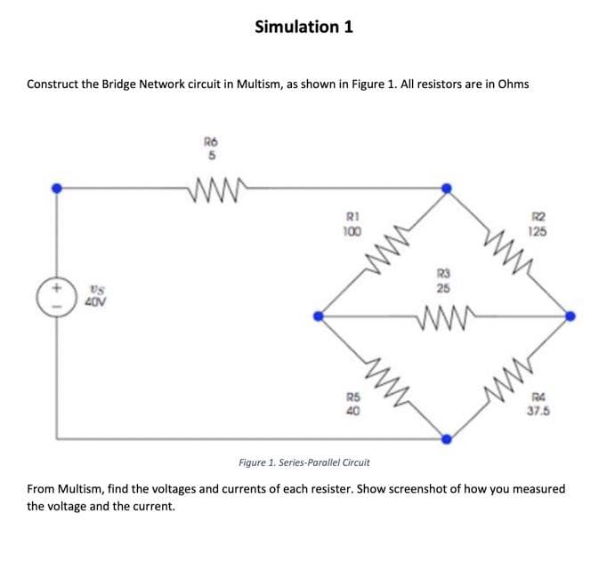 Construct the Bridge Network circuit in Multism, as shown in Figure 1. All resistors are in Ohms
+1
US
40V
Simulation 1
RO
5
ww
RI
100
R5
40
www
R3
25
ww
R2
125
ww
37.5
Figure 1. Series-Parallel Circuit
From Multism, find the voltages and currents of each resister. Show screenshot of how you measured
the voltage and the current.