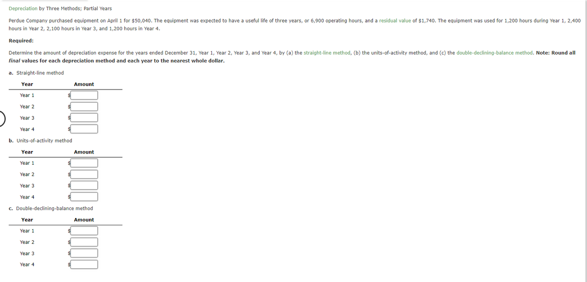 Depreciation by Three Methods; Partial Years
Perdue Company purchased equipment on April 1 for $50,040. The equipment was expected to have a useful life of three years, or 6,900 operating hours, and a residual value of $1,740. The equipment was used for 1,200 hours during Year 1, 2,400
hours in Year 2, 2,100 hours in Year 3, and 1,200 hours in Year 4.
Required:
Determine the amount of depreciation expense for the years ended December 31, Year 1, Year 2, Year 3, and Year 4, by (a) the straight-line method, (b) the units-of-activity method, and (c) the double-declining-balance method. Note: Round all
final values for each depreciation method and each year to the nearest whole dollar.
a. Straight-line method
Year
Year 1
Year 2
Amount
Year 3
$
Year 4
b. Units-of-activity method
Year
Amount
Year 1
$
Year 2
Year 3
Year 4
c. Double-declining-balance method
Year
Year 1
Year 2
Year 3
Year 4
Amount
