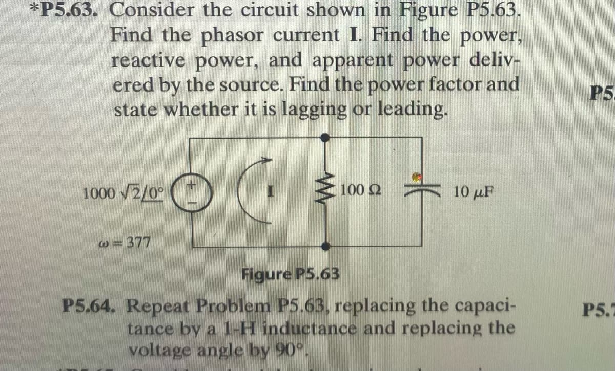 *P5.63. Consider the circuit shown in Figure P5.63.
Find the phasor current I. Find the power,
reactive power, and apparent power deliv-
ered by the source. Find the power factor and
state whether it is lagging or leading.
P5.
1000 V2/0°
100 2
10 µF
w= 377
Figure P5.63
P5.64. Repeat Problem P5.63, replacing the capaci-
tance by a 1-H inductance and replacing the
voltage angle by 90°.
P5.7
