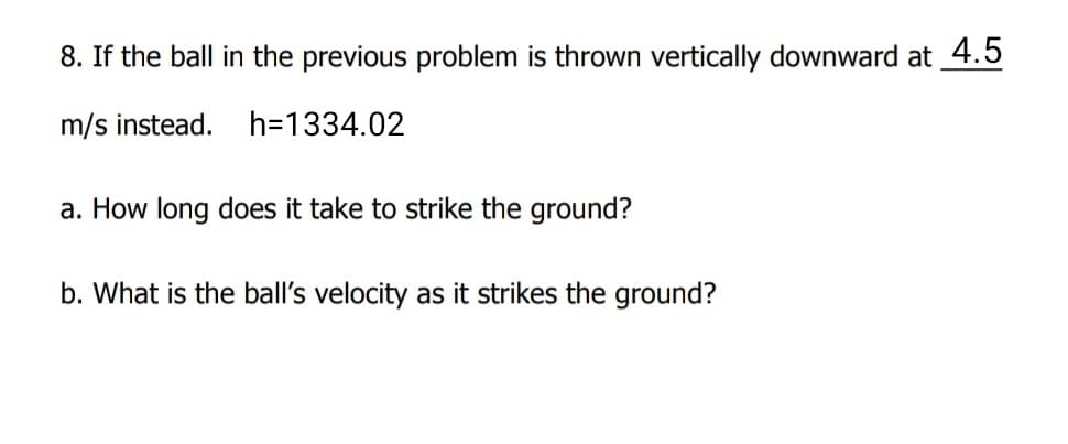 8. If the ball in the previous problem is thrown vertically downward at 4.5
m/s instead.
h=1334.02
a. How long does it take to strike the ground?
b. What is the ball's velocity as it strikes the ground?
