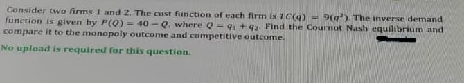 Consider two firms 1 and 2. The cost function of each firm is TC(9)
function is given by P(Q)
compare it to the monopoly outcome and competitive outcome.
9(q) The inverse demand
40 - Q. where Q = 9, + 92. Find the Cournot Nash equilibrium and
!!
No upload is required for this question.
