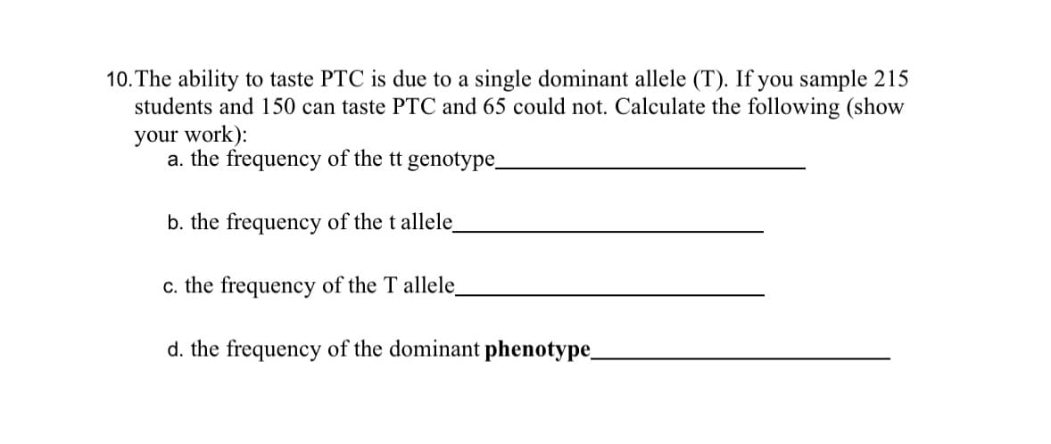 10. The ability to taste PTC is due to a single dominant allele (T). If you sample 215
students and 150 can taste PTC and 65 could not. Calculate the following (show
your work):
a. the frequency of the tt genotype_
b. the frequency of the t allele_
c. the frequency of the T allele_
d. the frequency of the dominant phenotype_