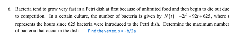 6. Bacteria tend to grow very fast in a Petri dish at first because of unlimited food and then begin to die out due
to competition. In a certain culture, the number of bacteria is given by N(t)=-2r² +92t + 625, where t
represents the hours since 625 bacteria were introduced to the Petri dish. Determine the maximum number
of bacteria that occur in the dish.
Find the vertex. x = - b/2a
