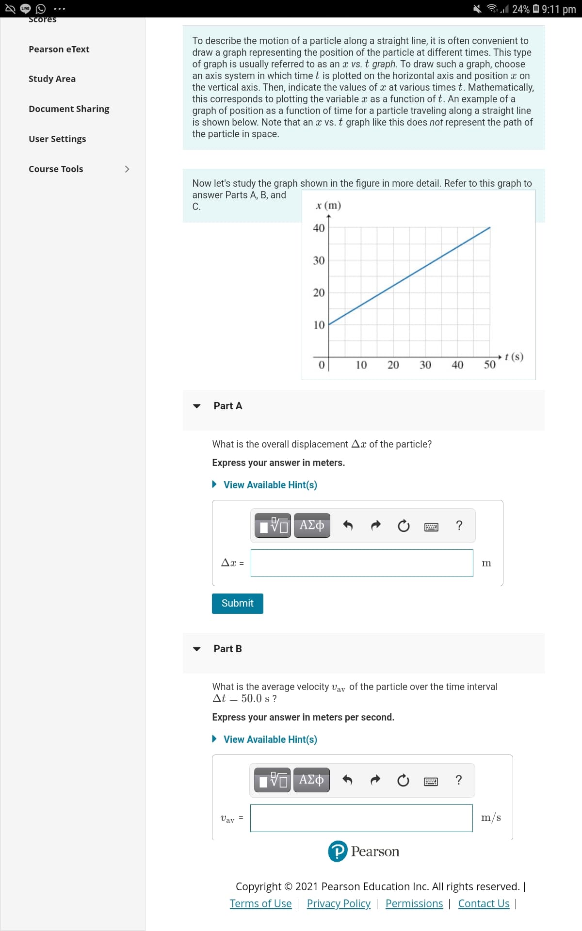 Bl 24% 0 9:11 pm
Scores
To describe the motion of a particle along a straight line, it is often convenient to
draw a graph representing the position of the particle at different times. This type
of graph is usually referred to as an x vs. t graph. To draw such a graph, choose
an axis system in which timet is plotted on the horizontal axis and position x on
the vertical axis. Then, indicate the values of x at various times t. Mathematically,
this corresponds to plotting the variable x as a function of t. An example of a
graph of position as a function of time for a particle traveling along a straight line
is shown below. Note that an vs. t graph like this does not represent the path of
the particle in space.
Pearson eText
Study Area
Document Sharing
User Settings
Course Tools
>
Now let's study the graph shown in the figure in more detail. Refer to this graph to
answer Parts A, B, and
С.
x (m)
40
30
10
t (s)
50
10
20
30
40
Part A
What is the overall displacement Ax of the particle?
Express your answer in meters.
• View Available Hint(s)
?
Ax =
m
Submit
Part B
What is the average velocity vay of the particle over the time interval
At = 50.0 s ?
Express your answer in meters per second.
• View Available Hint(s)
ν ΑΣΦ
?
Vay =
m/s
P Pearson
Copyright © 2021 Pearson Education Inc. All rights reserved. |
Terms of Use | Privacy Policy | Permissions | Contact Us
20
