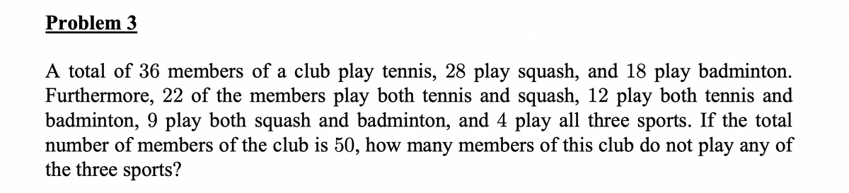 Problem 3
A total of 36 members of a club play tennis, 28 play squash, and 18 play badminton.
Furthermore, 22 of the members play both tennis and squash, 12 play both tennis and
badminton, 9 play both squash and badminton, and 4 play all three sports. If the total
number of members of the club is 50, how many members of this club do not play any of
the three sports?