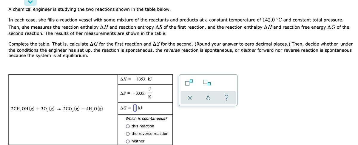 A chemical engineer is studying the two reactions shown in the table below.
In each case, she fills a reaction vessel with some mixture of the reactants and products at a constant temperature of 142.0 °C and constant total pressure.
Then, she measures the reaction enthalpy AH and reaction entropy AS of the first reaction, and the reaction enthalpy AH and reaction free energy AG of the
second reaction. The results of her measurements are shown in the table.
Complete the table. That is, calculate AG for the first reaction and AS for the second. (Round your answer to zero decimal places.) Then, decide whether, under
the conditions the engineer has set up, the reaction is spontaneous, the reverse reaction is spontaneous, or neither forward nor reverse reaction is spontaneous
because the system is at equilibrium.
ΔΗ -
- 1353. kJ
J
AS = -3335.
K
2CH, OH (g) + 30, (g) → 200, (3) + 4H,0(g)
AG = || kJ
Which is spontaneous?
O this reaction
the reverse reaction
O neither
