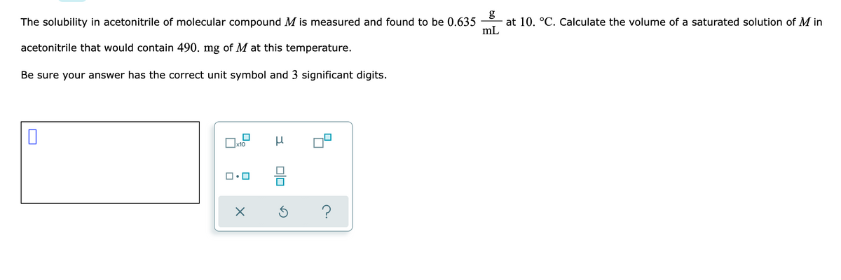 The solubility in acetonitrile of molecular compound M is measured and found to be 0.635
at 10. °C. Calculate the volume of a saturated solution of M in
mL
acetonitrile that would contain 490. mg of M at this temperature.
Be sure your answer has the correct unit symbol and 3 significant digits.
