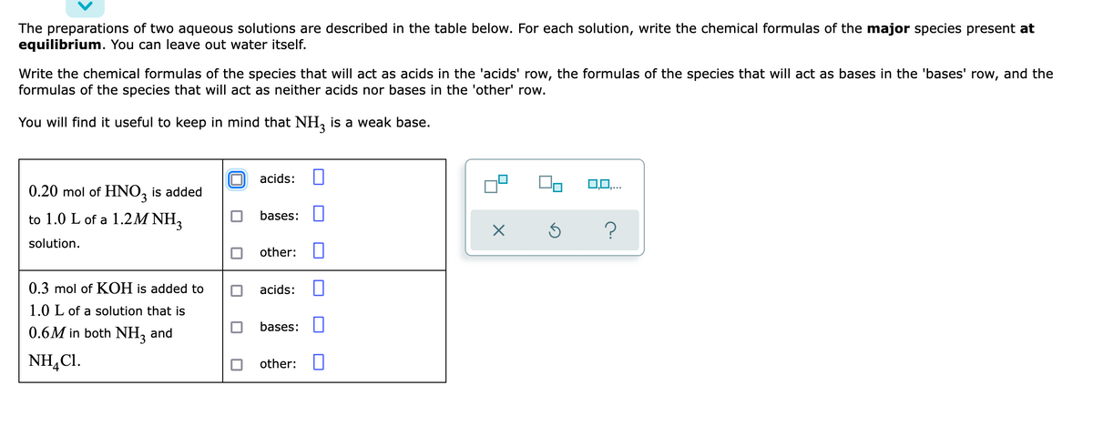 The preparations of two aqueous solutions are described in the table below. For each solution, write the chemical formulas of the major species present at
equilibrium. You can leave out water itself.
Write the chemical formulas of the species that will act as acids in the 'acids' row, the formulas of the species that will act as bases in the 'bases' row, and the
formulas of the species that will act as neither acids nor bases in the 'other' row.
You will find it useful to keep in mind that NH, is a weak base.
acids:
0,0,...
0.20 mol of HNO, is added
to 1.0 L of a 1.2M NH,
bases: U
solution.
other:
0.3 mol of KOH is added to
acids:
1.0 L of a solution that is
0.6M in both NH, and
bases: U
NH,CI.
other: I
