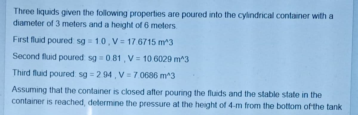 Three liquids given the following properties are poured into the cylindrical container with a
diameter of 3 meters and a height of 6 meters.
First fluid poured: sg = 1.0 , V = 17.6715 m^3
Second fluid poured: sg = 0.81 , V = 10.6029 m^3
Third fluid poured: sg = 2.94 , V = 7.0686 m^3
Assuming that the container is closed after pouring the fluids and the stable state in the
container is reached, determine the pressure at the height of 4-m from the bottom of the tank
